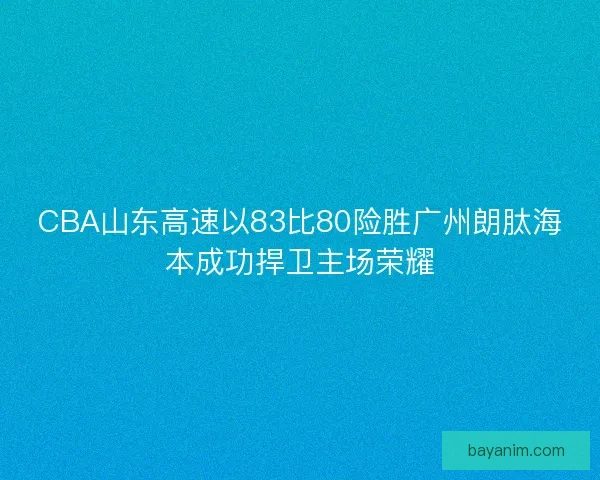 CBA山东高速以83比80险胜广州朗肽海本成功捍卫主场荣耀