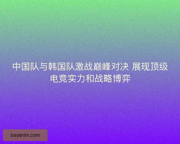 中国队与韩国队激战巅峰对决 展现顶级电竞实力和战略博弈 中国队与韩国队激战巅峰对决 展现顶级电竞实力和战略博弈