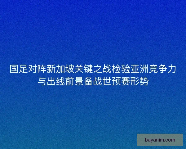 国足对阵新加坡关键之战检验亚洲竞争力与出线前景备战世预赛形势