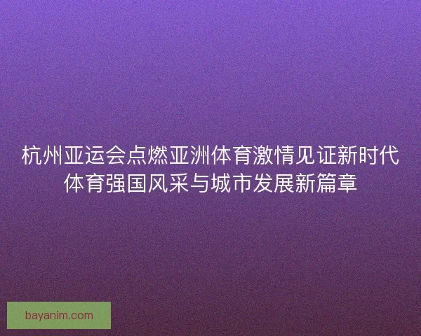 杭州亚运会点燃亚洲体育激情见证新时代体育强国风采与城市发展新篇章