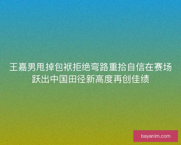 王嘉男甩掉包袱拒绝弯路重拾自信在赛场跃出中国田径新高度再创佳绩