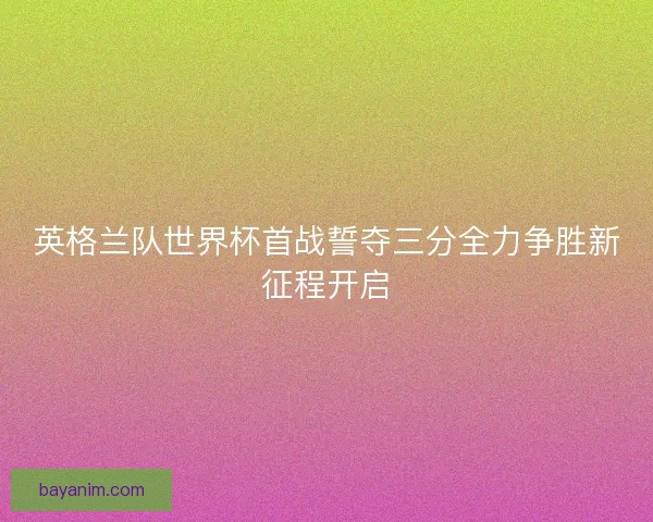英格兰队世界杯首战誓夺三分全力争胜新征程开启