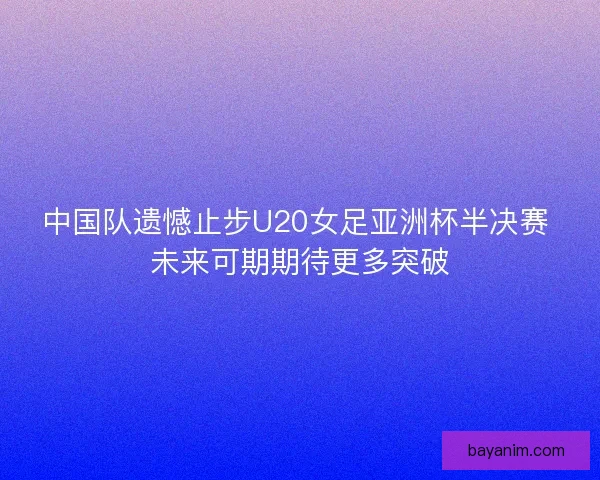 中国队遗憾止步U20女足亚洲杯半决赛 未来可期期待更多突破