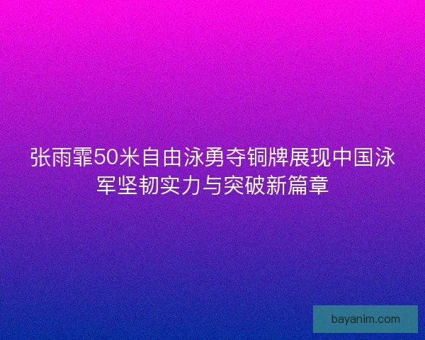 张雨霏50米自由泳勇夺铜牌展现中国泳军坚韧实力与突破新篇章