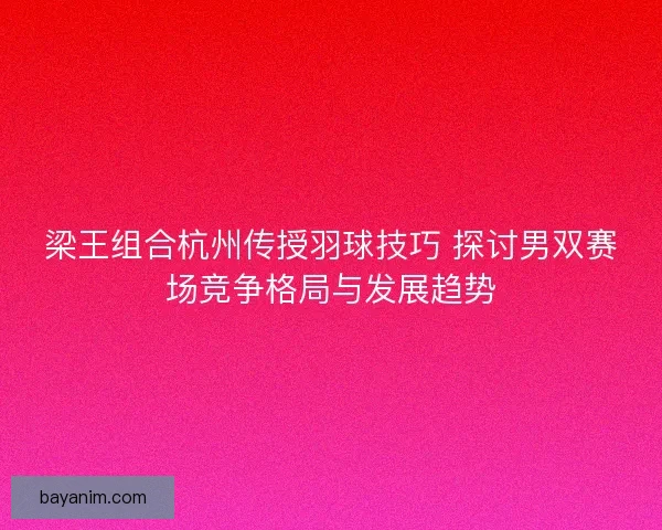 梁王组合杭州传授羽球技巧 探讨男双赛场竞争格局与发展趋势