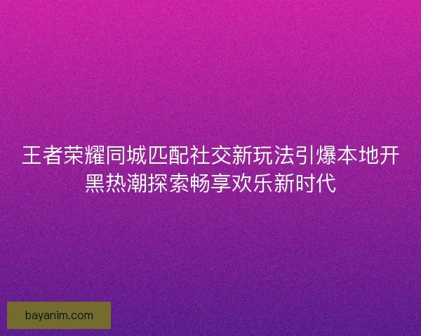 王者荣耀同城匹配社交新玩法引爆本地开黑热潮探索畅享欢乐新时代