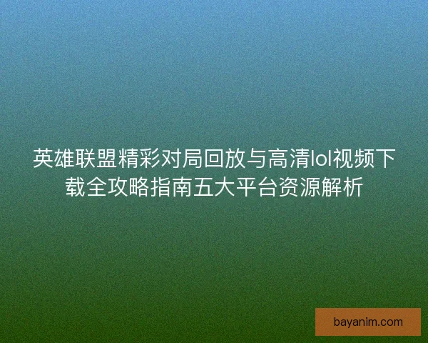 英雄联盟精彩对局回放与高清lol视频下载全攻略指南五大平台资源解析