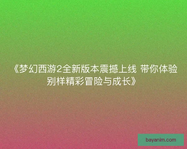 《梦幻西游2全新版本震撼上线 带你体验别样精彩冒险与成长》