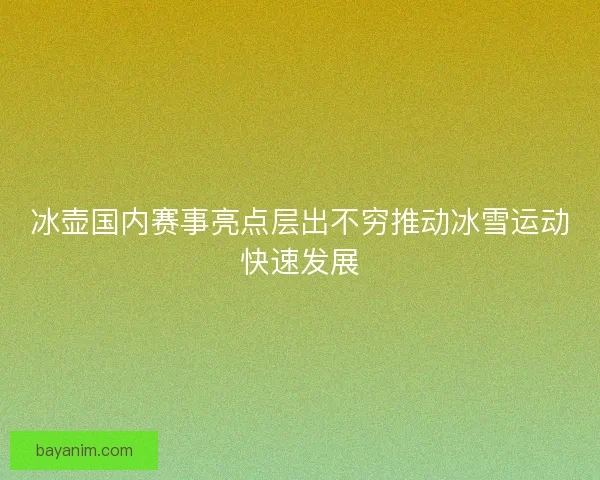 冰壶国内赛事亮点层出不穷推动冰雪运动快速发展