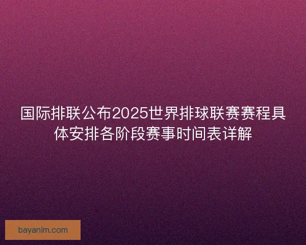 国际排联公布2025世界排球联赛赛程具体安排各阶段赛事时间表详解