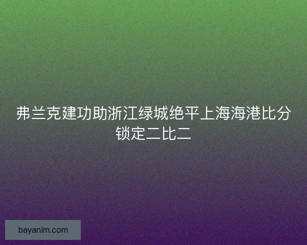弗兰克建功助浙江绿城绝平上海海港比分锁定二比二