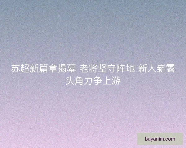 苏超新篇章揭幕 老将坚守阵地 新人崭露头角力争上游