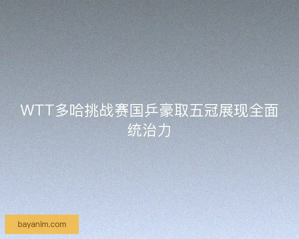 WTT多哈挑战赛国乒豪取五冠展现全面统治力