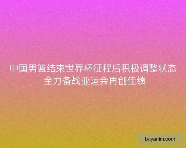中国男篮结束世界杯征程后积极调整状态 全力备战亚运会再创佳绩