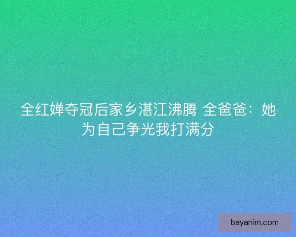 全红婵夺冠后家乡湛江沸腾 全爸爸：她为自己争光我打满分