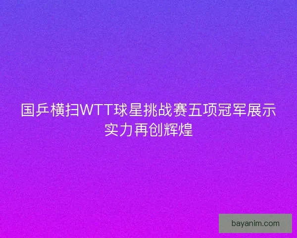 国乒横扫WTT球星挑战赛五项冠军展示实力再创辉煌
