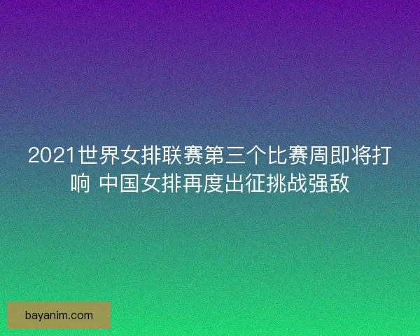 2021世界女排联赛第三个比赛周即将打响 中国女排再度出征挑战强敌