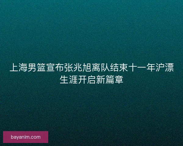 上海男篮宣布张兆旭离队结束十一年沪漂生涯开启新篇章