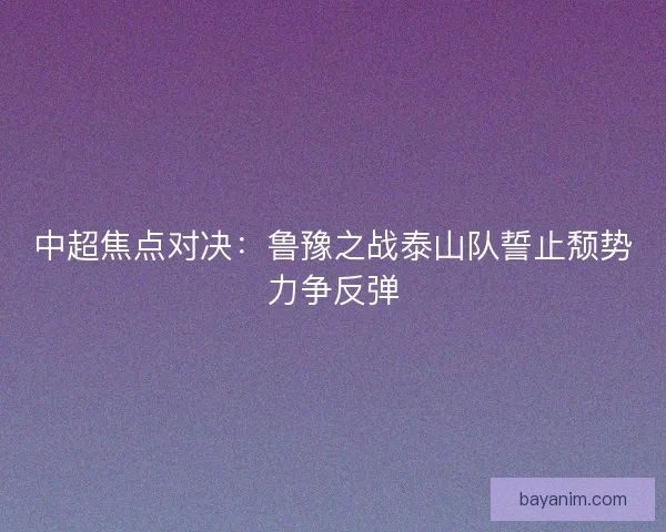 中超焦点对决：鲁豫之战泰山队誓止颓势力争反弹