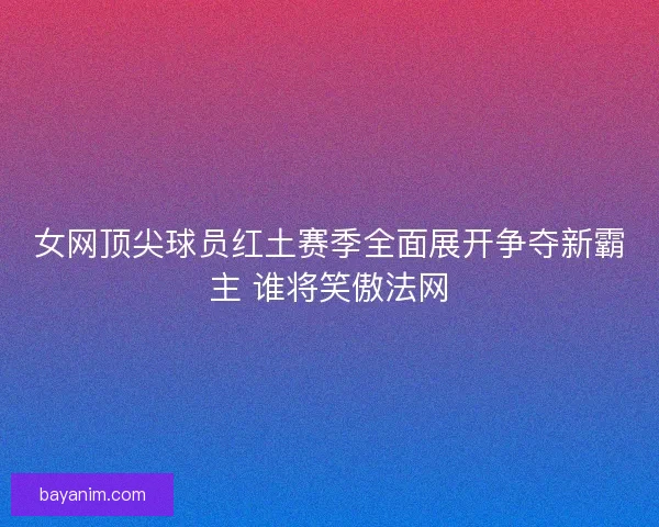 女网顶尖球员红土赛季全面展开争夺新霸主 谁将笑傲法网 女网顶尖球员红土赛季全面展开争夺新霸主 谁将笑傲法网