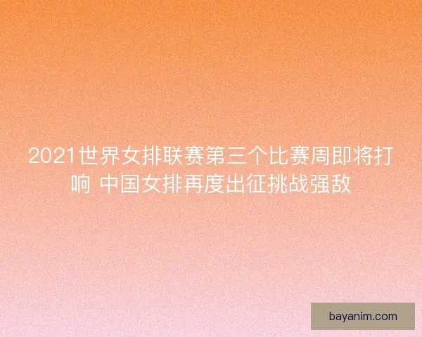2021世界女排联赛第三个比赛周即将打响 中国女排再度出征挑战强敌 2021世界女排联赛第三个比赛周即将打响 中国女排再度出征挑战强敌